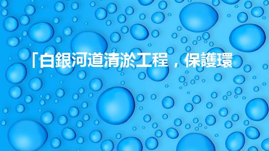 「白銀河道清淤工程，保護環(huán)境，促進交通，助力發(fā)展」